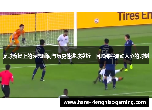 足球赛场上的经典瞬间与历史性进球赏析：回顾那些激动人心的时刻