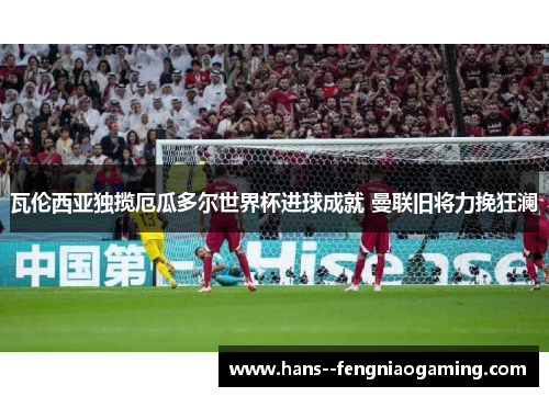 瓦伦西亚独揽厄瓜多尔世界杯进球成就 曼联旧将力挽狂澜