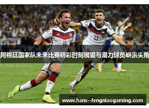 阿根廷国家队未来比赛精彩时刻展望与潜力球员崭露头角